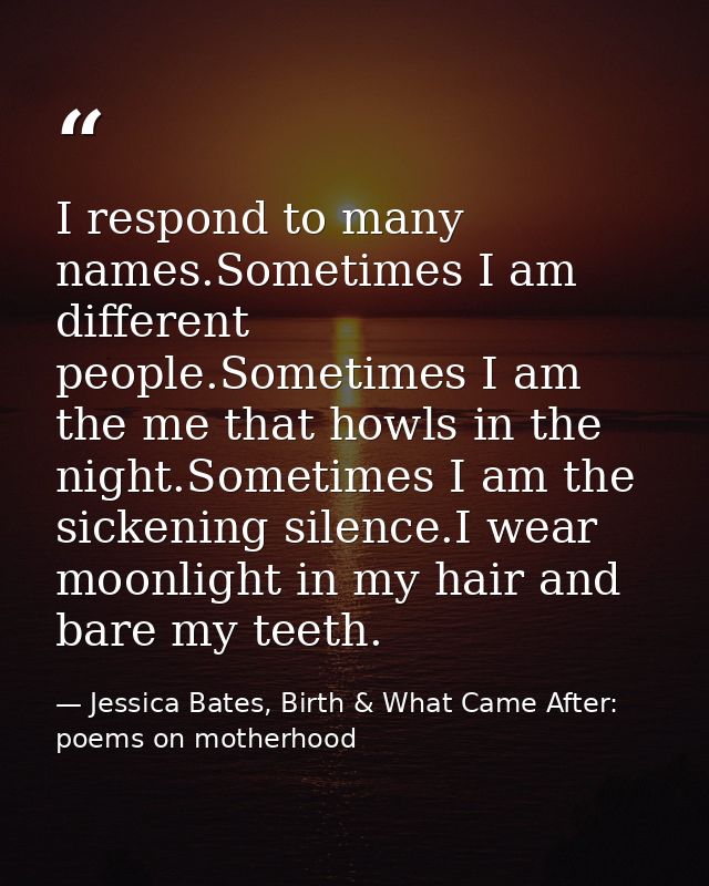 I respond to many names.Sometimes I am different people.Sometimes I am the me that howls in the night.Sometimes I am the — Jessica Bates, Birth & What Came After: poems on motherhood
