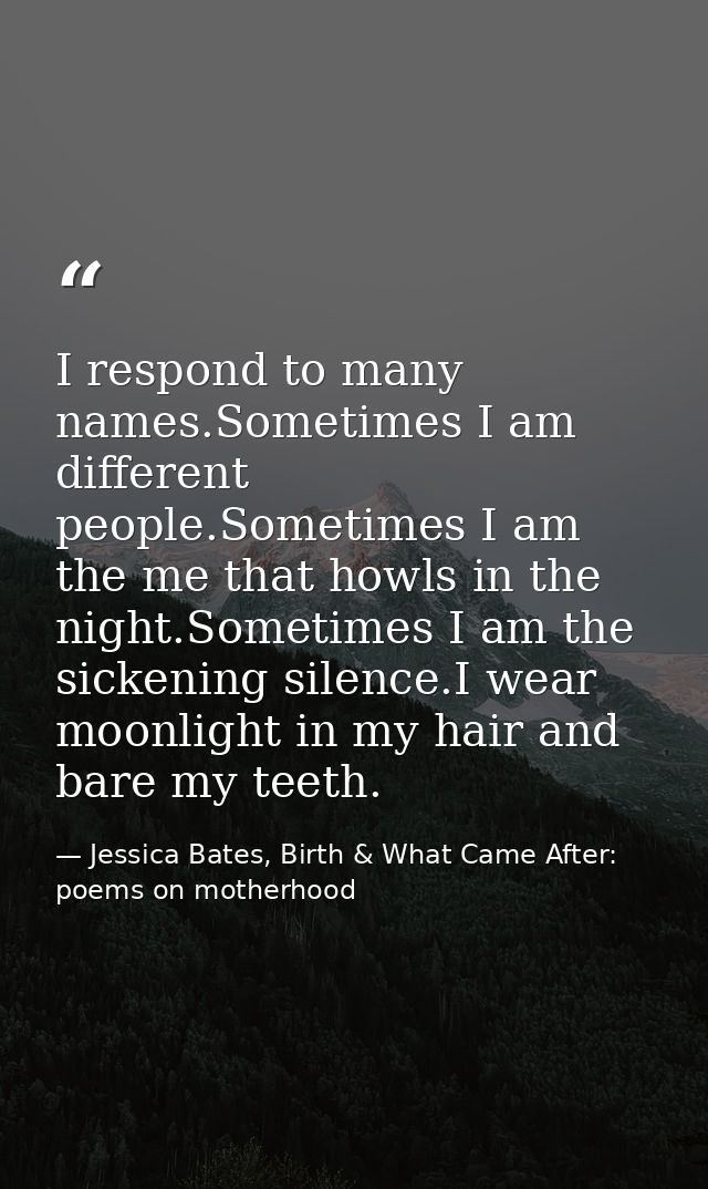 I respond to many names.Sometimes I am different people.Sometimes I am the me that howls in the night.Sometimes I am the — Jessica Bates, Birth & What Came After: poems on motherhood