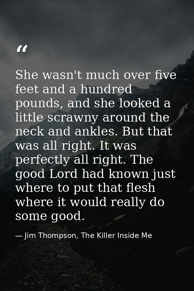 She wasn't much over five feet and a hundred pounds, and she looked a little scrawny around the neck and ankles. But tha — Jim Thompson, The Killer Inside Me