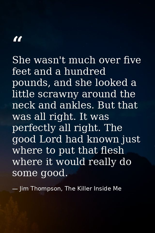 She wasn't much over five feet and a hundred pounds, and she looked a little scrawny around the neck and ankles. But tha — Jim Thompson, The Killer Inside Me