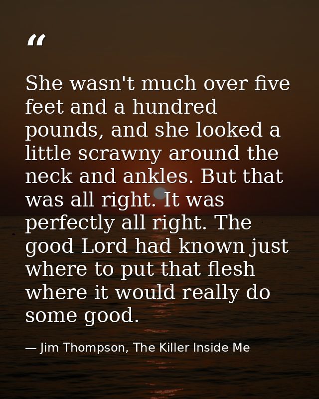She wasn't much over five feet and a hundred pounds, and she looked a little scrawny around the neck and ankles. But tha — Jim Thompson, The Killer Inside Me