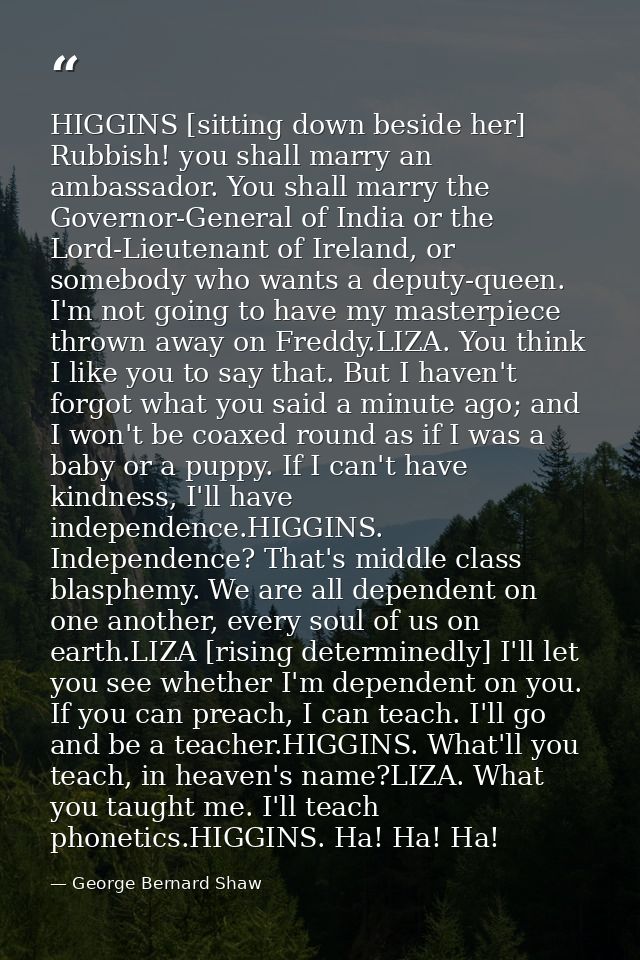 HIGGINS [sitting down beside her] Rubbish! you shall marry an ambassador. You shall marry the Governor-General of India  — George Bernard Shaw