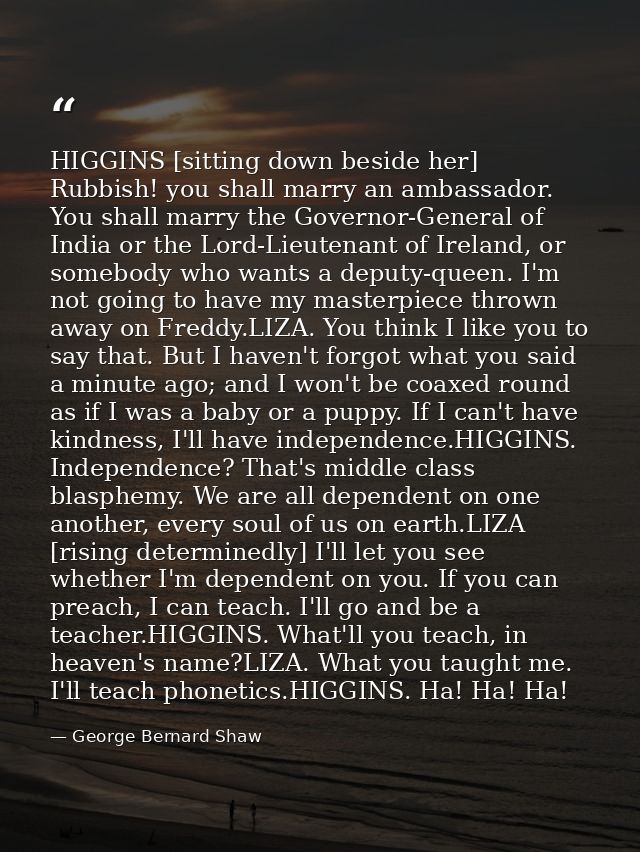 HIGGINS [sitting down beside her] Rubbish! you shall marry an ambassador. You shall marry the Governor-General of India  — George Bernard Shaw