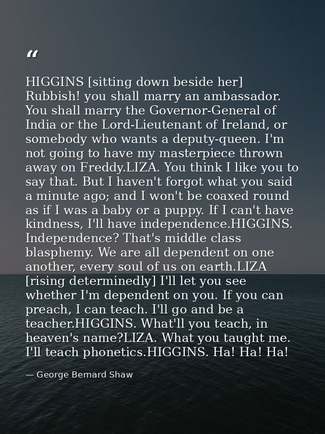 HIGGINS [sitting down beside her] Rubbish! you shall marry an ambassador. You shall marry the Governor-General of India  — George Bernard Shaw