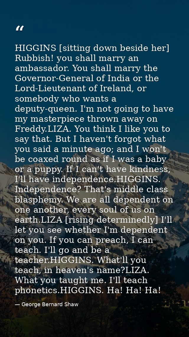 HIGGINS [sitting down beside her] Rubbish! you shall marry an ambassador. You shall marry the Governor-General of India  — George Bernard Shaw