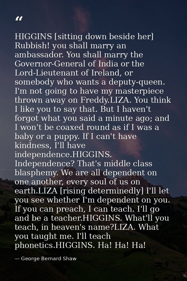 HIGGINS [sitting down beside her] Rubbish! you shall marry an ambassador. You shall marry the Governor-General of India  — George Bernard Shaw