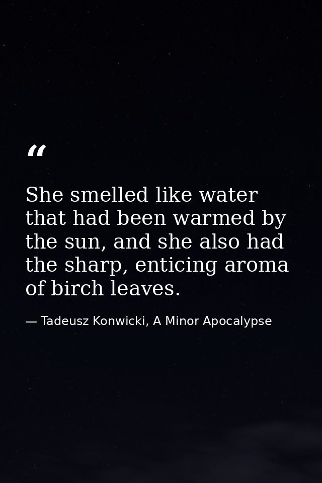 She smelled like water that had been warmed by the sun, and she also had the sharp, enticing aroma of birch leaves. — Tadeusz Konwicki, A Minor Apocalypse