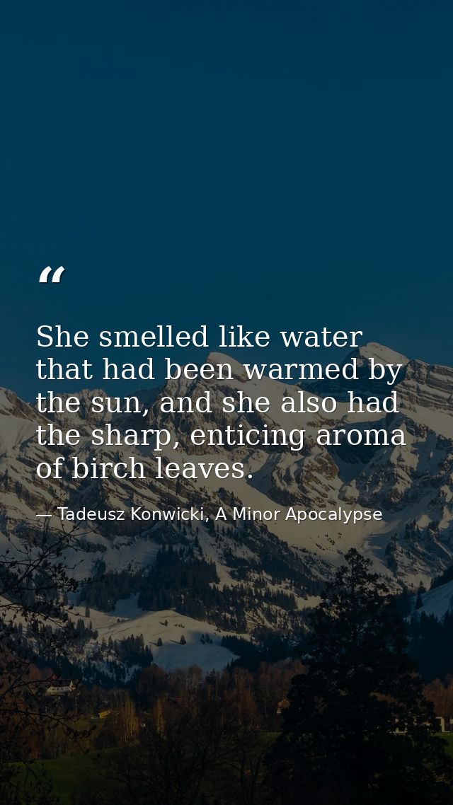 She smelled like water that had been warmed by the sun, and she also had the sharp, enticing aroma of birch leaves. — Tadeusz Konwicki, A Minor Apocalypse