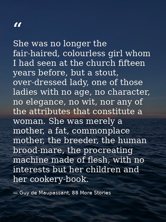 She was no longer the fair-haired, colourless girl whom I had seen at the church fifteen years before, but a stout, over — Guy de Maupassant, 88 More Stories