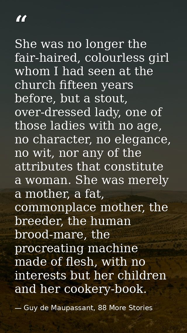 She was no longer the fair-haired, colourless girl whom I had seen at the church fifteen years before, but a stout, over — Guy de Maupassant, 88 More Stories