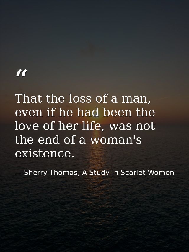 That the loss of a man, even if he had been the love of her life, was not the end of a woman's existence. — Sherry Thomas, A Study in Scarlet Women