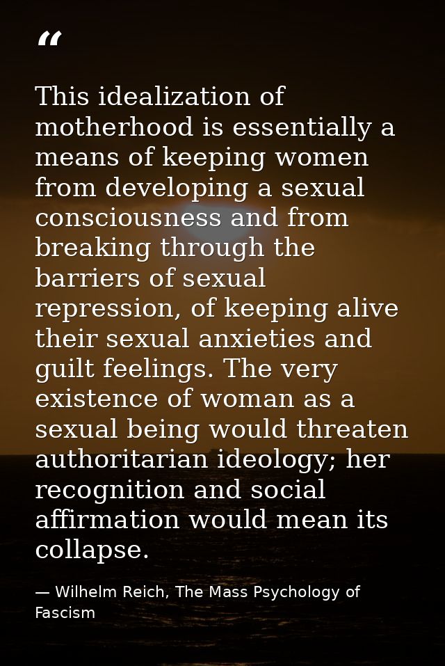 This idealization of motherhood is essentially a means of keeping women from developing a sexual consciousness and from  — Wilhelm Reich, The Mass Psychology of Fascism