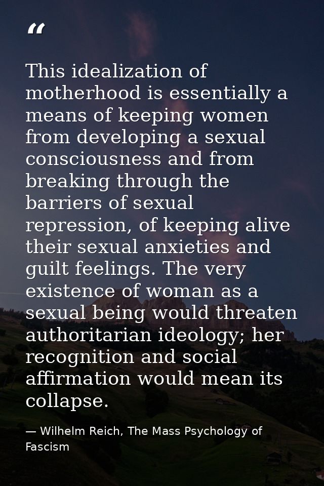 This idealization of motherhood is essentially a means of keeping women from developing a sexual consciousness and from  — Wilhelm Reich, The Mass Psychology of Fascism