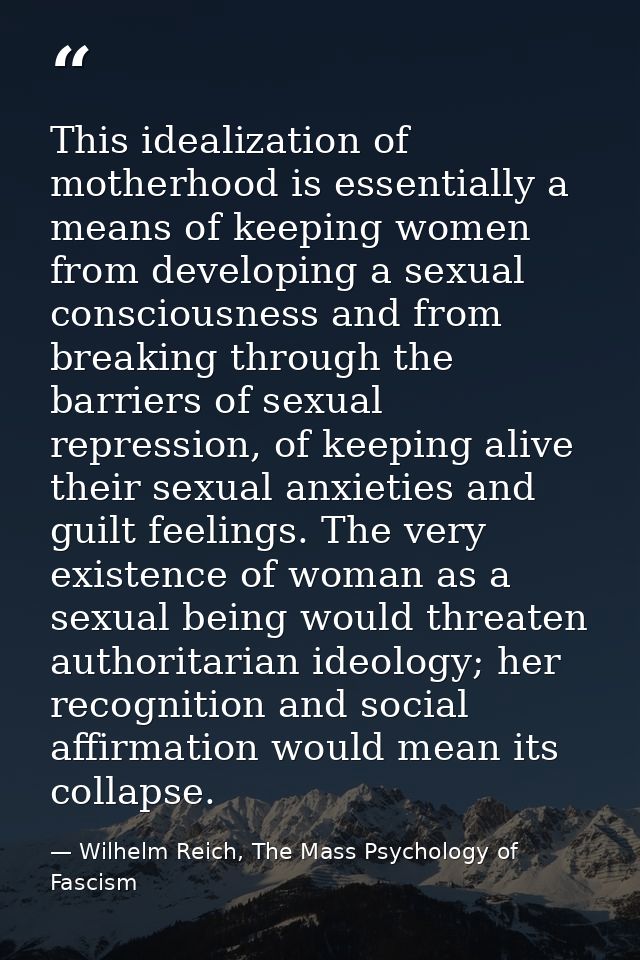This idealization of motherhood is essentially a means of keeping women from developing a sexual consciousness and from  — Wilhelm Reich, The Mass Psychology of Fascism