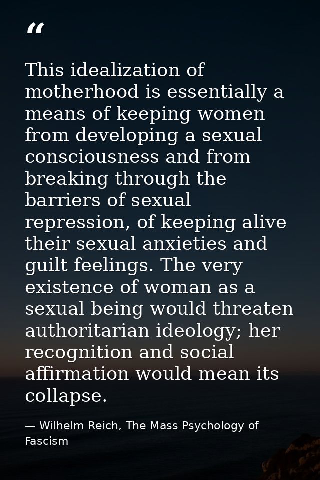 This idealization of motherhood is essentially a means of keeping women from developing a sexual consciousness and from  — Wilhelm Reich, The Mass Psychology of Fascism