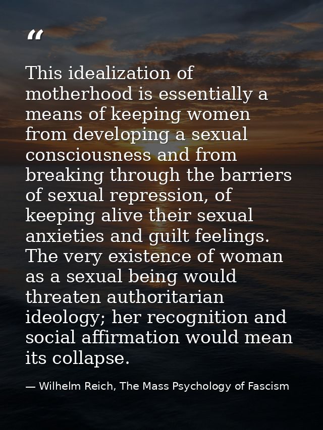 This idealization of motherhood is essentially a means of keeping women from developing a sexual consciousness and from  — Wilhelm Reich, The Mass Psychology of Fascism