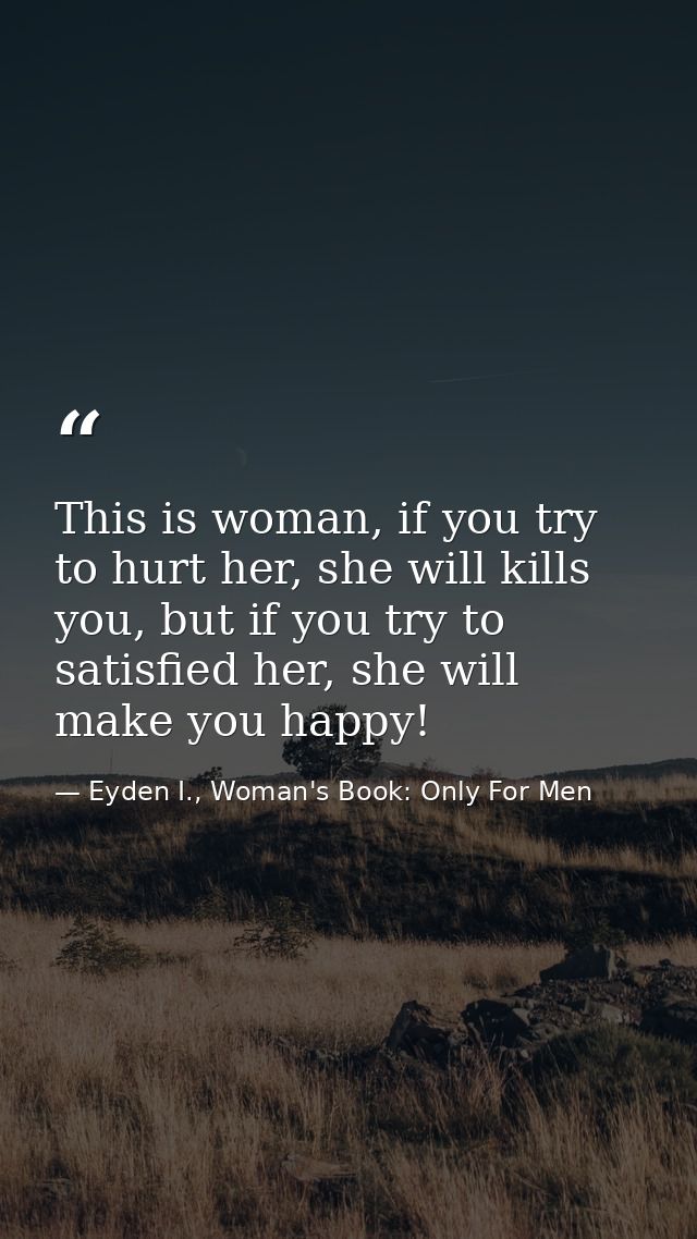 This is woman, if you try to hurt her, she will kills you, but if you try to satisfied her, she will make you happy! — Eyden I., Woman's Book: Only For Men