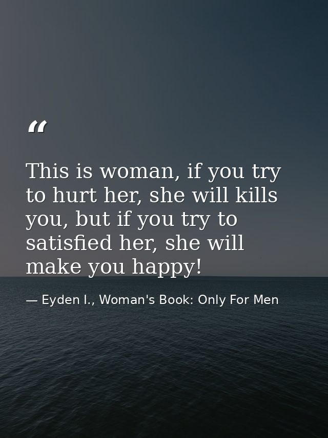 This is woman, if you try to hurt her, she will kills you, but if you try to satisfied her, she will make you happy! — Eyden I., Woman's Book: Only For Men