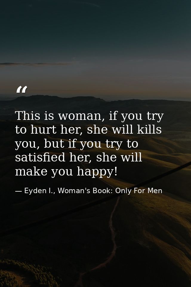This is woman, if you try to hurt her, she will kills you, but if you try to satisfied her, she will make you happy! — Eyden I., Woman's Book: Only For Men