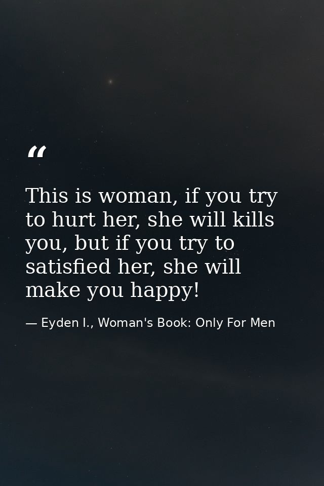 This is woman, if you try to hurt her, she will kills you, but if you try to satisfied her, she will make you happy! — Eyden I., Woman's Book: Only For Men