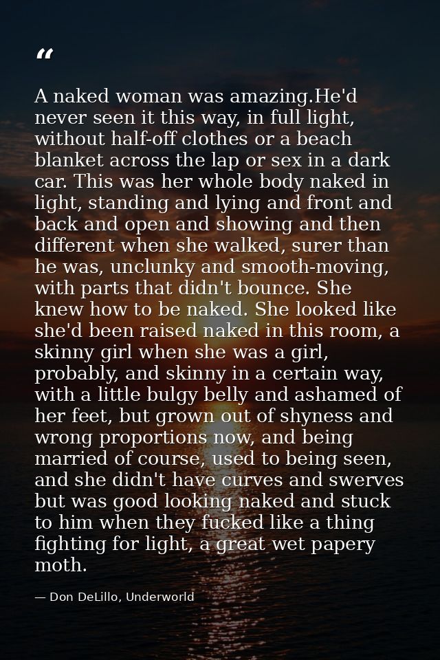 A naked woman was amazing.He'd never seen it this way, in full light, without half-off clothes or a beach blanket across — Don DeLillo, Underworld