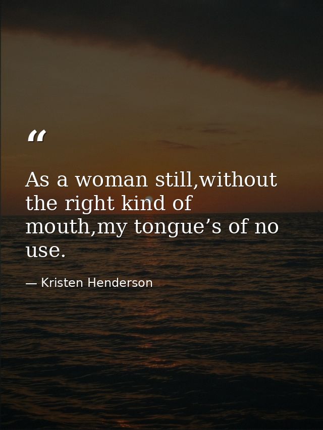 As a woman still,without the right kind of mouth,my tongue’s of no use. — Kristen Henderson