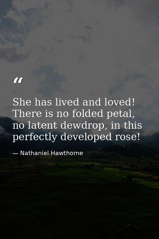 She has lived and loved! There is no folded petal, no latent dewdrop, in this perfectly developed rose! — Nathaniel Hawthorne