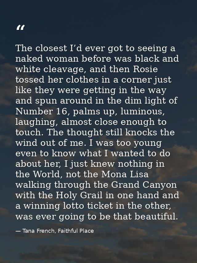 The closest I’d ever got to seeing a naked woman before was black and white cleavage, and then Rosie tossed her clothes  — Tana French, Faithful Place