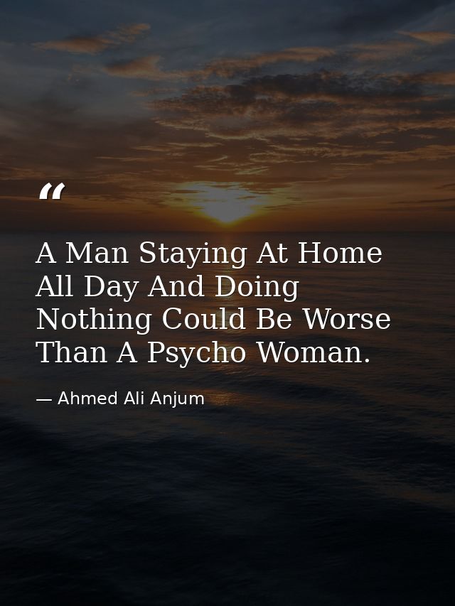 A Man Staying At Home All Day And Doing Nothing Could Be Worse Than A Psycho Woman. — Ahmed Ali Anjum