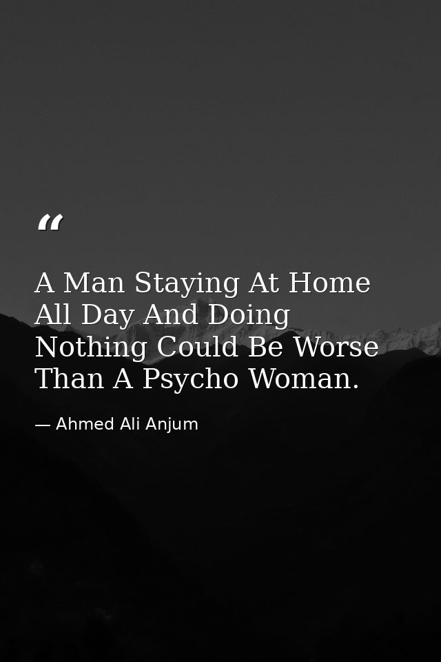 A Man Staying At Home All Day And Doing Nothing Could Be Worse Than A Psycho Woman. — Ahmed Ali Anjum
