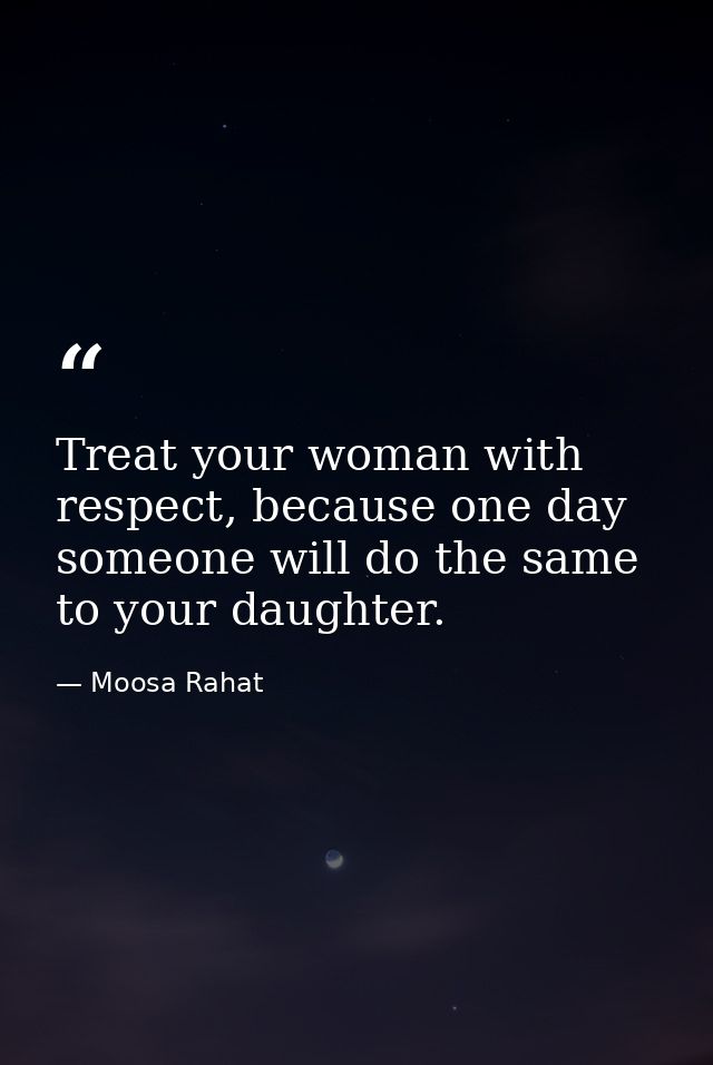 Treat your woman with respect, because one day someone will do the same to your daughter. — Moosa Rahat