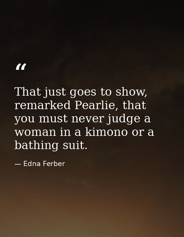 That just goes to show, remarked Pearlie, that you must never judge a woman in a kimono or a bathing suit. — Edna Ferber