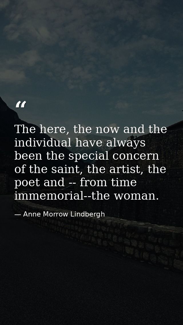 The here, the now and the individual have always been the special concern of the saint, the artist, the poet and -- from — Anne Morrow Lindbergh