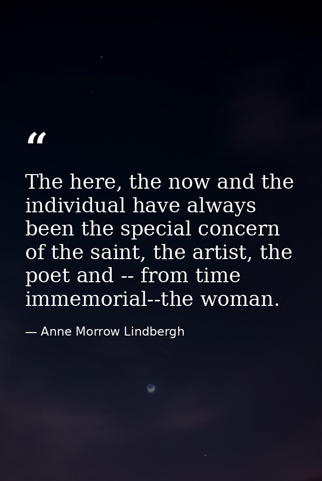 The here, the now and the individual have always been the special concern of the saint, the artist, the poet and -- from — Anne Morrow Lindbergh
