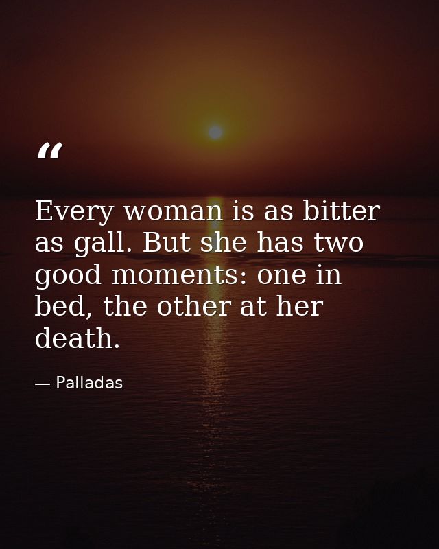 Every woman is as bitter as gall. But she has two good moments: one in bed, the other at her death. — Palladas