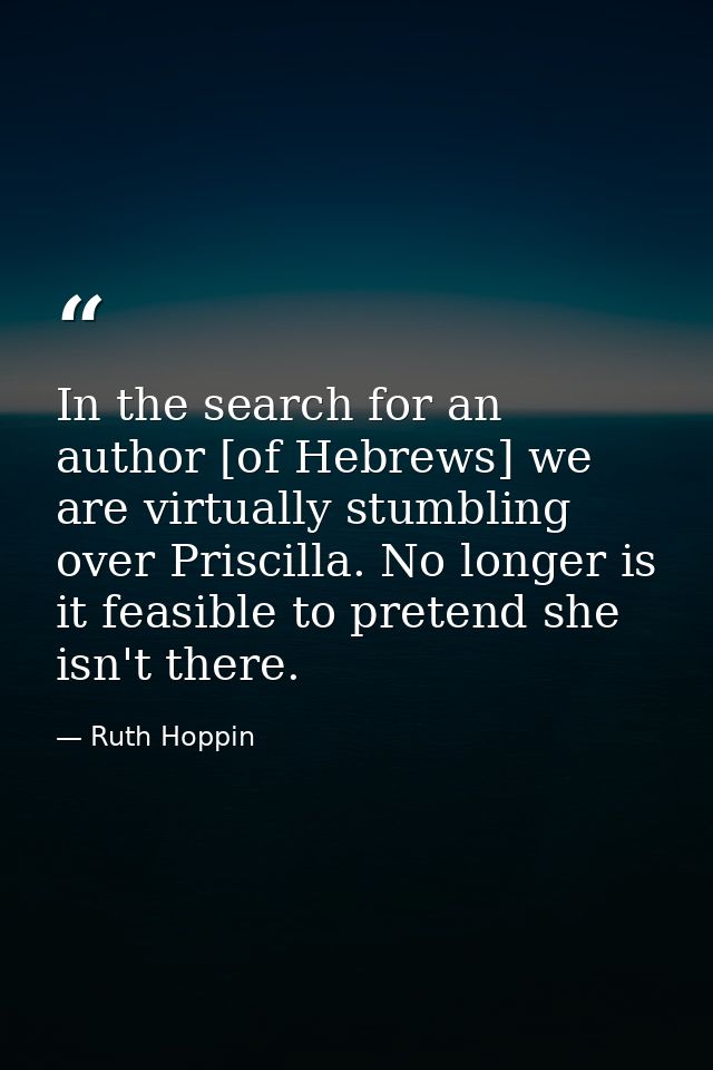 In the search for an author [of Hebrews] we are virtually stumbling over Priscilla. No longer is it feasible to pretend  — Ruth Hoppin