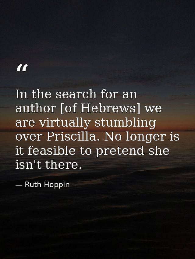 In the search for an author [of Hebrews] we are virtually stumbling over Priscilla. No longer is it feasible to pretend  — Ruth Hoppin