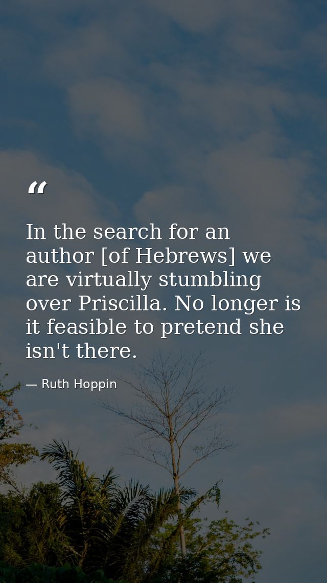 In the search for an author [of Hebrews] we are virtually stumbling over Priscilla. No longer is it feasible to pretend  — Ruth Hoppin