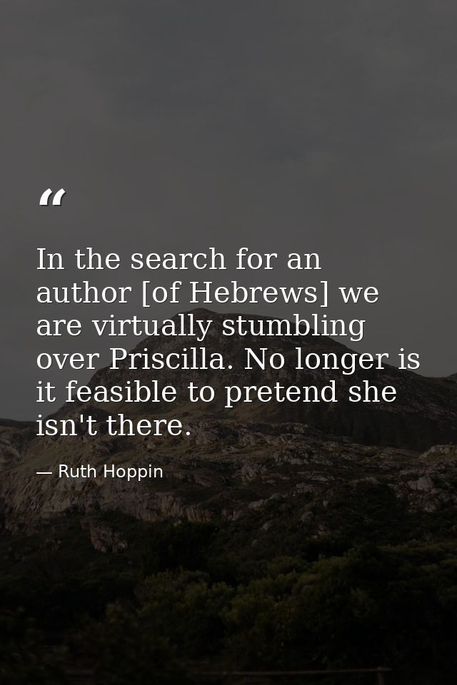 In the search for an author [of Hebrews] we are virtually stumbling over Priscilla. No longer is it feasible to pretend  — Ruth Hoppin