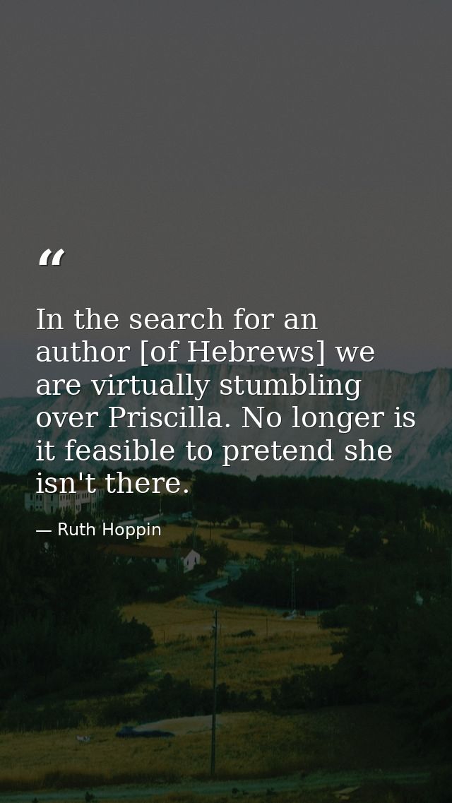 In the search for an author [of Hebrews] we are virtually stumbling over Priscilla. No longer is it feasible to pretend  — Ruth Hoppin