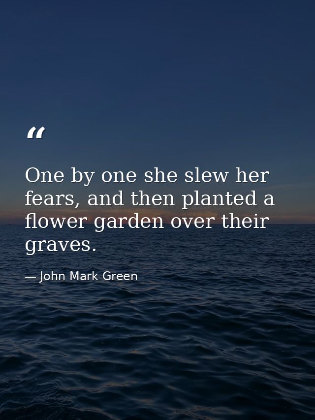 One by one she slew her fears, and then planted a flower garden over their graves. — John Mark Green