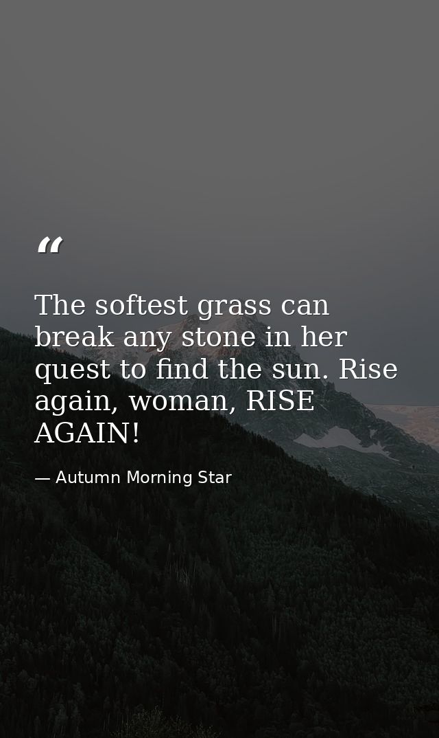 The softest grass can break any stone in her quest to find the sun. Rise again, woman, RISE AGAIN! — Autumn Morning Star