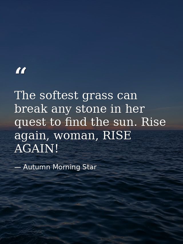 The softest grass can break any stone in her quest to find the sun. Rise again, woman, RISE AGAIN! — Autumn Morning Star