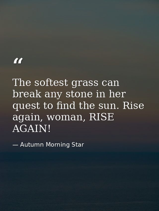 The softest grass can break any stone in her quest to find the sun. Rise again, woman, RISE AGAIN! — Autumn Morning Star