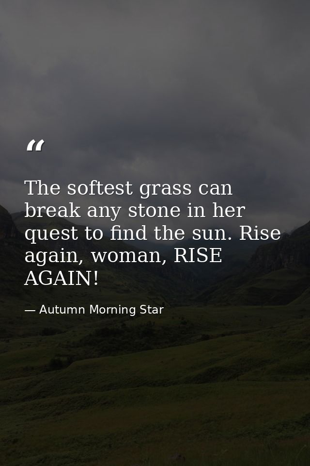 The softest grass can break any stone in her quest to find the sun. Rise again, woman, RISE AGAIN! — Autumn Morning Star
