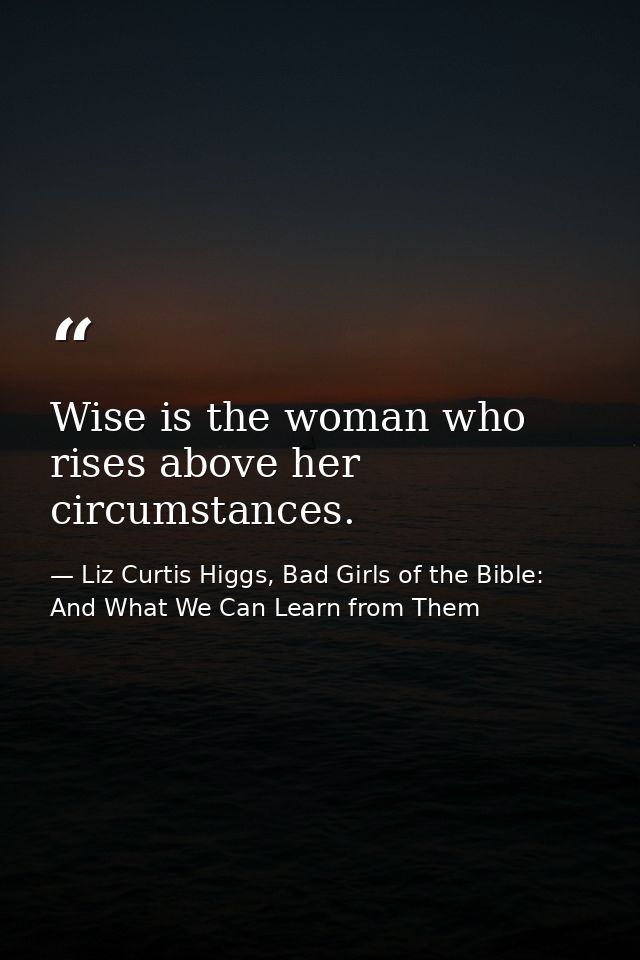 Wise is the woman who rises above her circumstances. — Liz Curtis Higgs, Bad Girls of the Bible: And What We Can Learn from Them