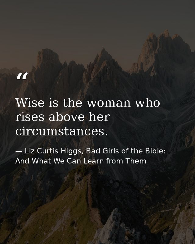 Wise is the woman who rises above her circumstances. — Liz Curtis Higgs, Bad Girls of the Bible: And What We Can Learn from Them