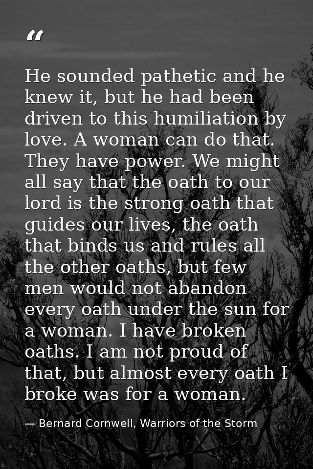 He sounded pathetic and he knew it, but he had been driven to this humiliation by love. A woman can do that. They have p — Bernard Cornwell, Warriors of the Storm