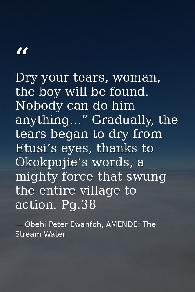 Dry your tears, woman, the boy will be found. Nobody can do him anything…” Gradually, the tears began to dry from Etusi’ — Obehi Peter Ewanfoh, AMENDE: The Stream Water