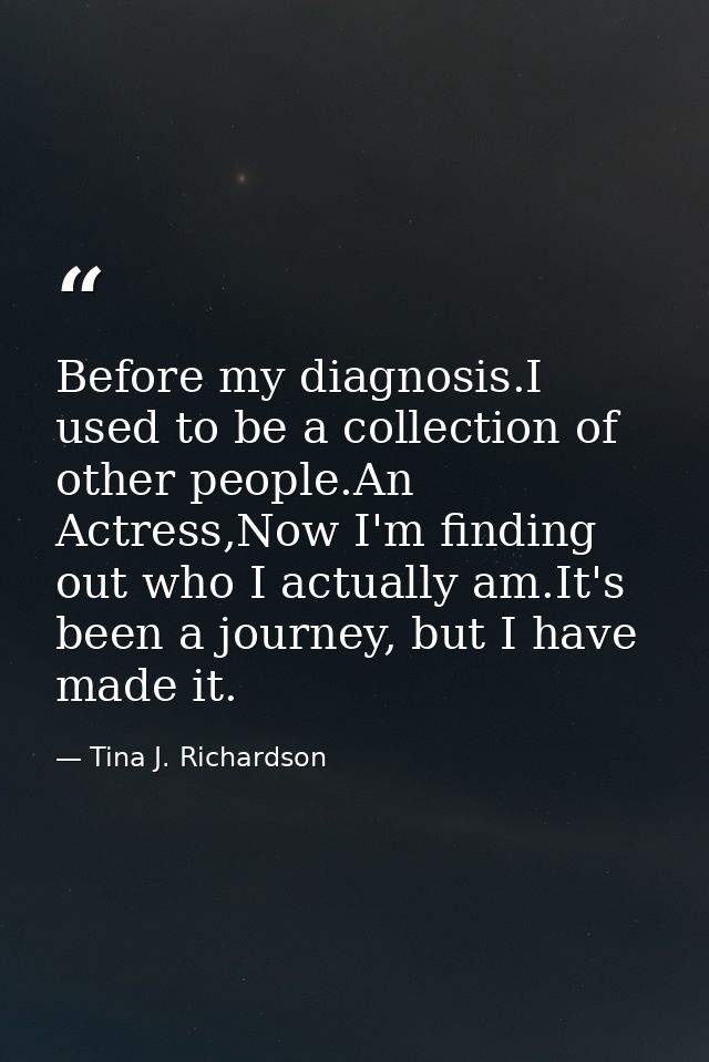 Before my diagnosis.I used to be a collection of other people.An Actress,Now I'm finding out who I actually am.It's been — Tina J. Richardson